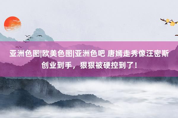 亚洲色图|欧美色图|亚洲色吧 唐嫣走秀像汪密斯创业到手,狠狠被硬控到了!