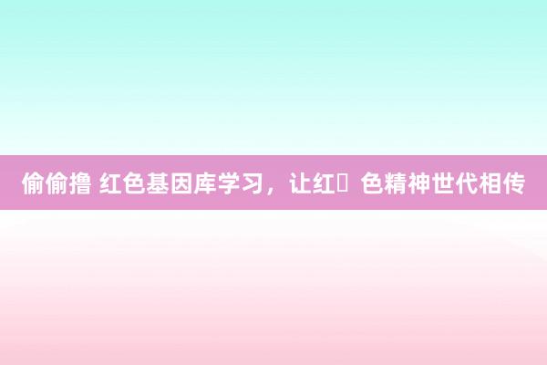 偷偷撸 红色基因库学习，让红​色精神世代相传