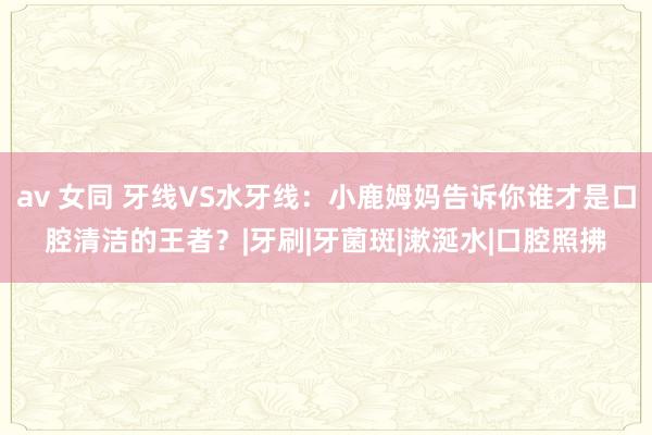 av 女同 牙线VS水牙线：小鹿姆妈告诉你谁才是口腔清洁的王者？|牙刷|牙菌斑|漱涎水|口腔照拂