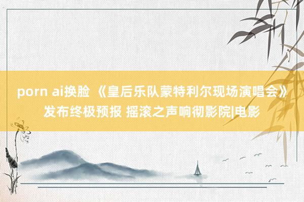 porn ai换脸 《皇后乐队蒙特利尔现场演唱会》发布终极预报 摇滚之声响彻影院|电影