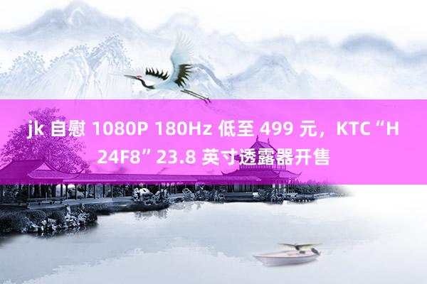 jk 自慰 1080P 180Hz 低至 499 元，KTC“H24F8”23.8 英寸透露器开售