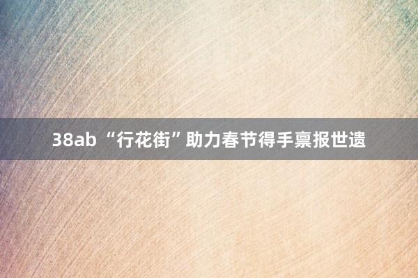 38ab “行花街”助力春节得手禀报世遗