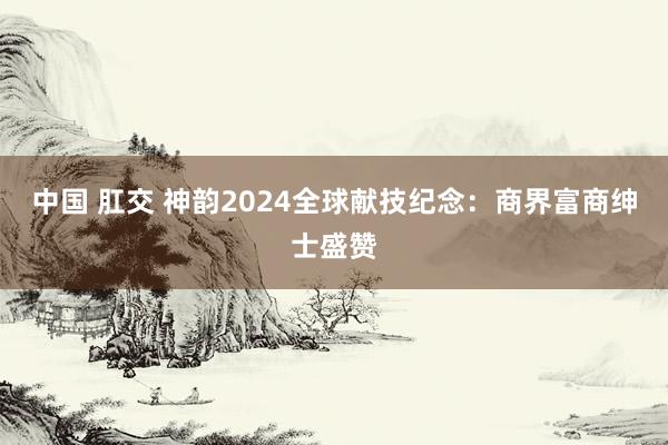 中国 肛交 神韵2024全球献技纪念：商界富商绅士盛赞