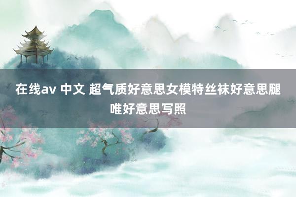 在线av 中文 超气质好意思女模特丝袜好意思腿唯好意思写照
