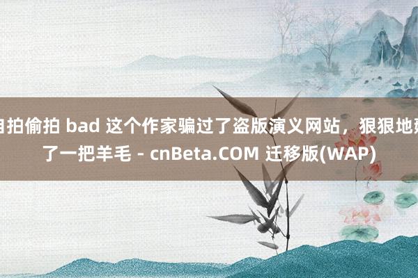自拍偷拍 bad 这个作家骗过了盗版演义网站，狠狠地薅了一把羊毛 - cnBeta.COM 迁移版(WAP)
