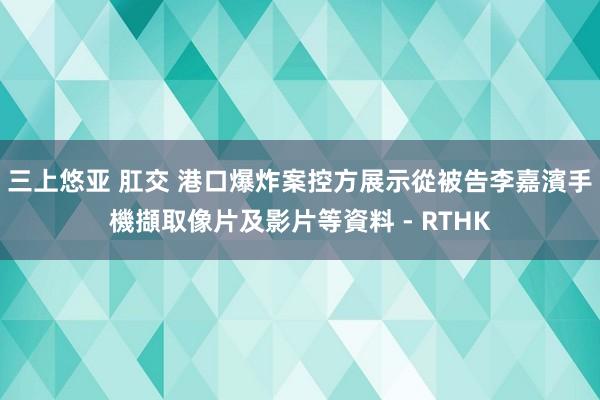 三上悠亚 肛交 港口爆炸案控方展示從被告李嘉濱手機擷取像片及影片等資料 - RTHK