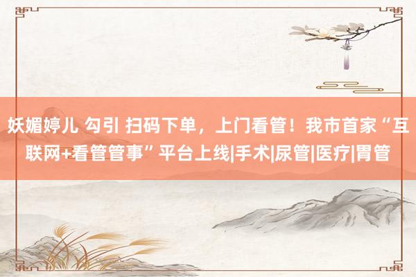 妖媚婷儿 勾引 扫码下单，上门看管！我市首家“互联网+看管管事”平台上线|手术|尿管|医疗|胃管