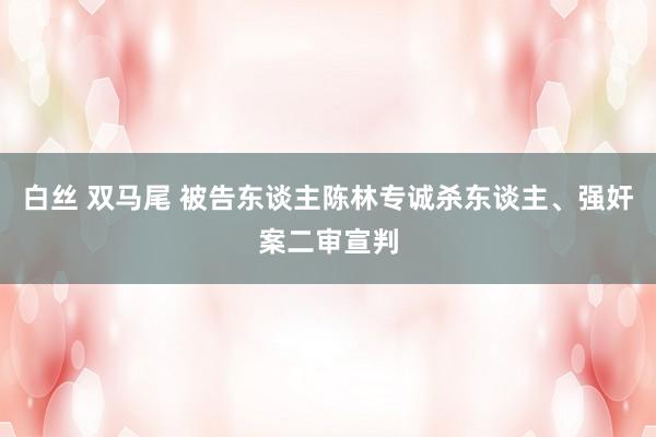 白丝 双马尾 被告东谈主陈林专诚杀东谈主、强奸案二审宣判