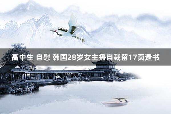 高中生 自慰 韩国28岁女主播自裁留17页遗书