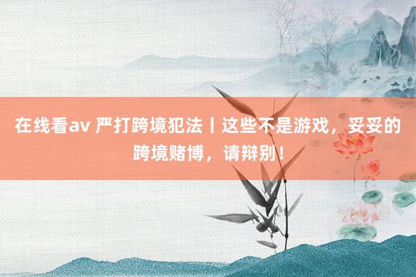 在线看av 严打跨境犯法丨这些不是游戏，妥妥的跨境赌博，请辩别！