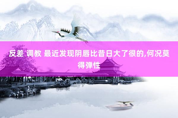 反差 调教 最近发现阴唇比昔日大了很的，何况莫得弹性