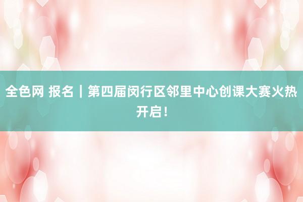 全色网 报名｜第四届闵行区邻里中心创课大赛火热开启！