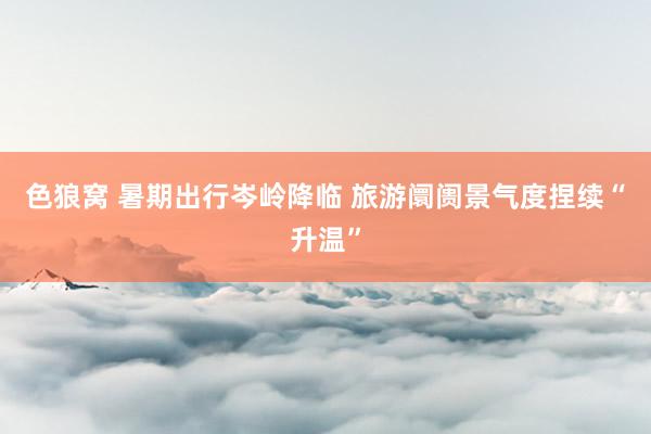 色狼窝 暑期出行岑岭降临 旅游阛阓景气度捏续“升温”