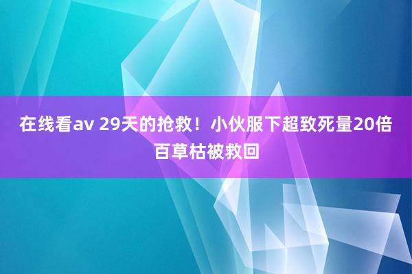 在线看av 29天的抢救！小伙服下超致死量20倍百草枯被救回
