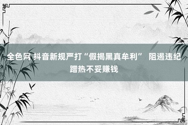 全色网 抖音新规严打“假揭黑真牟利”  阻遏违纪蹭热不妥赚钱