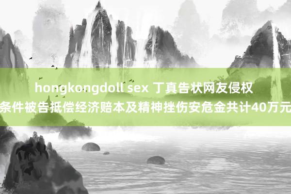 hongkongdoll sex 丁真告状网友侵权 条件被告抵偿经济赔本及精神挫伤安危金共计40万元