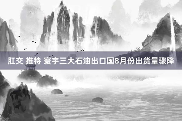 肛交 推特 寰宇三大石油出口国8月份出货量骤降