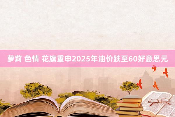 萝莉 色情 花旗重申2025年油价跌至60好意思元