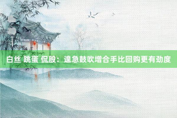 白丝 跳蛋 侃股：遑急鼓吹增合手比回购更有劲度