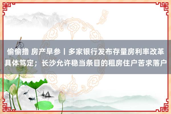 偷偷撸 房产早参丨多家银行发布存量房利率改革具体笃定；长沙允许稳当条目的租房住户苦求落户