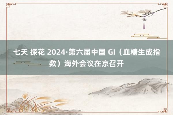 七天 探花 2024·第六届中国 GI（血糖生成指数）海外会议在京召开