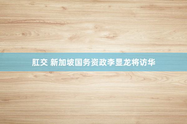 肛交 新加坡国务资政李显龙将访华