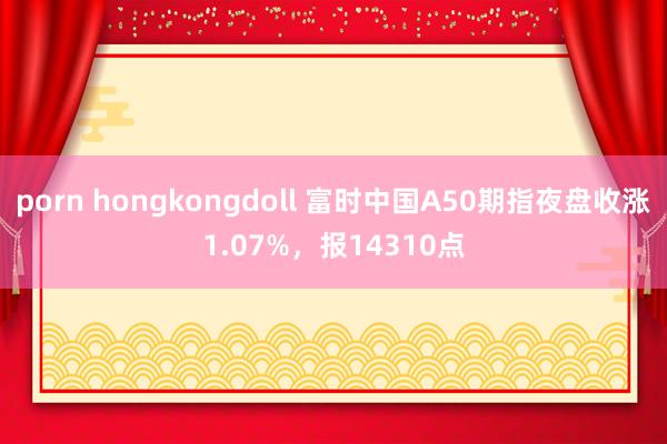 porn hongkongdoll 富时中国A50期指夜盘收涨1.07%，报14310点