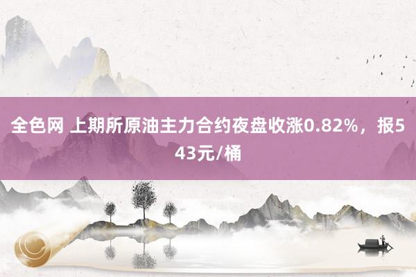 全色网 上期所原油主力合约夜盘收涨0.82%，报543元/桶