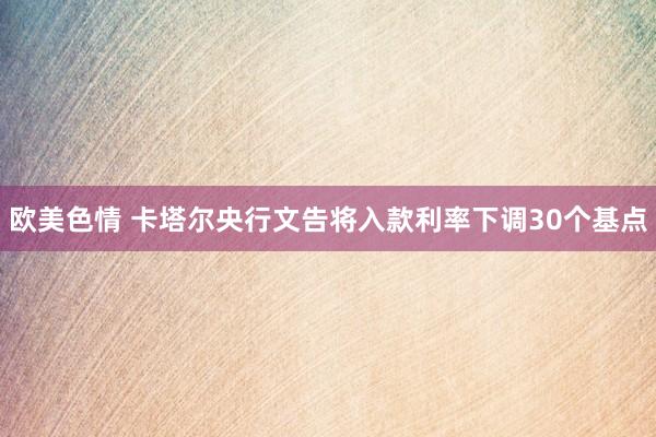 欧美色情 卡塔尔央行文告将入款利率下调30个基点
