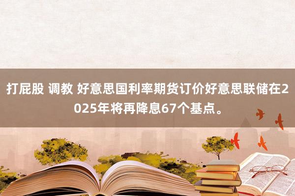 打屁股 调教 好意思国利率期货订价好意思联储在2025年将再降息67个基点。