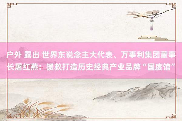 户外 露出 世界东说念主大代表、万事利集团董事长屠红燕：援救打造历史经典产业品牌“国度馆”