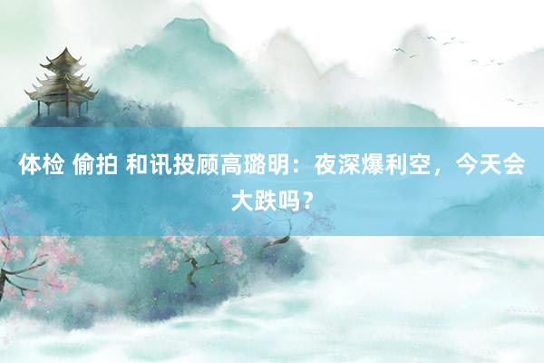 体检 偷拍 和讯投顾高璐明：夜深爆利空，今天会大跌吗？
