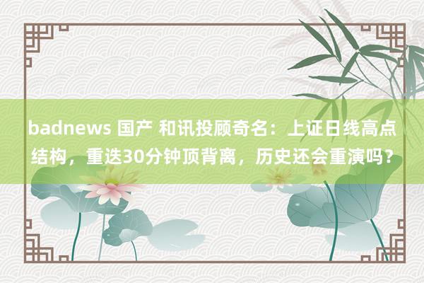 badnews 国产 和讯投顾奇名：上证日线高点结构，重迭30分钟顶背离，历史还会重演吗？