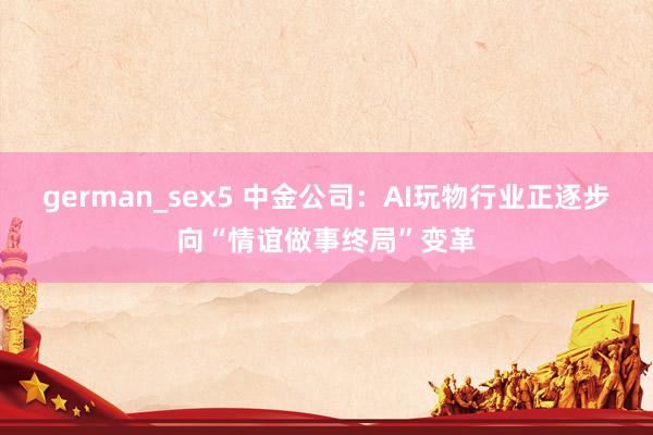 german_sex5 中金公司：AI玩物行业正逐步向“情谊做事终局”变革