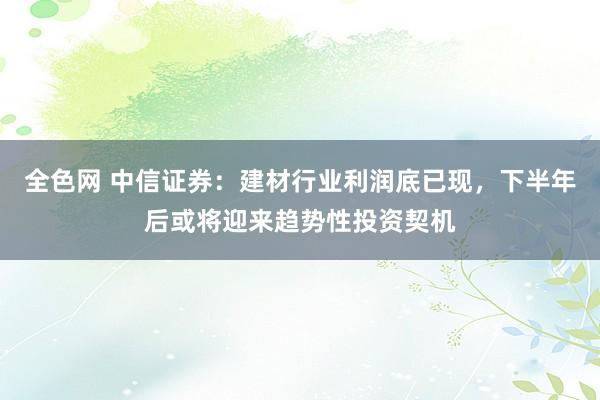 全色网 中信证券：建材行业利润底已现，下半年后或将迎来趋势性投资契机
