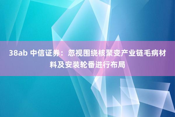 38ab 中信证券：忽视围绕核聚变产业链毛病材料及安装轮番进行布局