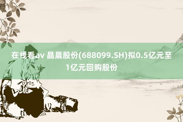 在线看av 晶晨股份(688099.SH)拟0.5亿元至1亿元回购股份
