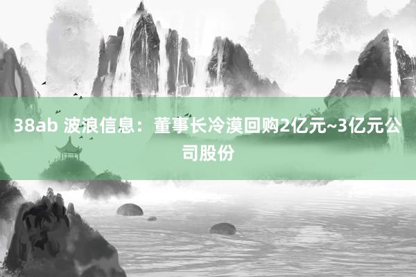 38ab 波浪信息：董事长冷漠回购2亿元~3亿元公司股份